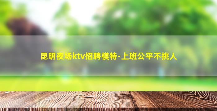 昆明夜场ktv招聘模特-上班公平不挑人